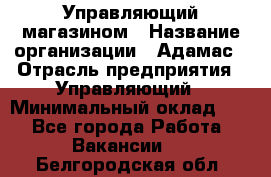 Управляющий магазином › Название организации ­ Адамас › Отрасль предприятия ­ Управляющий › Минимальный оклад ­ 1 - Все города Работа » Вакансии   . Белгородская обл.